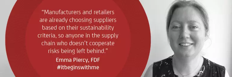 "Manufacturers and retailers are already choosing suppliers based on their sustainability criteria, so anyone in the supply chain who doesn't cooperate risks being left behind." Emma Piercy, FDF #itbeginswithme 